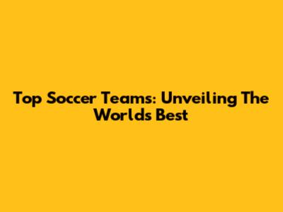 Top Soccer Teams: Unveiling The World's Best