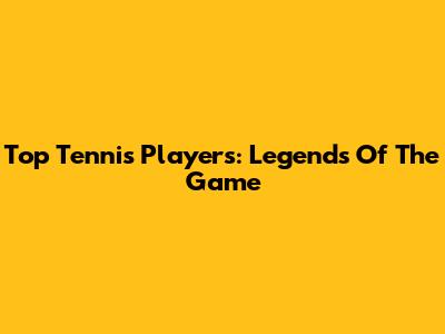 Top Tennis Players: Legends Of The Game