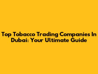 Top Tobacco Trading Companies In Dubai: Your Ultimate Guide