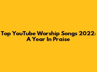 Top YouTube Worship Songs 2022: A Year In Praise