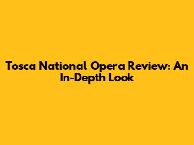 Tosca National Opera Review: An In-Depth Look