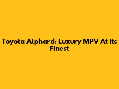 Toyota Alphard: Luxury MPV At Its Finest