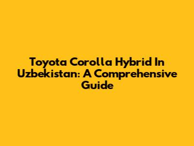 Toyota Corolla Hybrid In Uzbekistan: A Comprehensive Guide