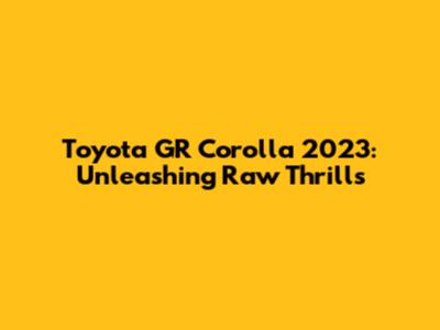 Toyota GR Corolla 2023: Unleashing Raw Thrills