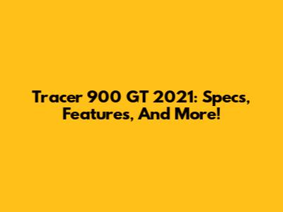 Tracer 900 GT 2021: Specs, Features, And More!