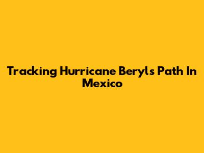 Tracking Hurricane Beryl's Path In Mexico
