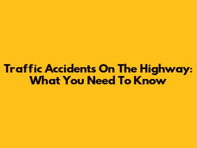 Traffic Accidents On The Highway: What You Need To Know