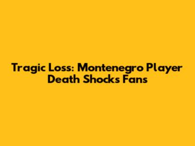Tragic Loss: Montenegro Player Death Shocks Fans