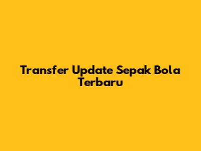 Transfer Update Sepak Bola Terbaru