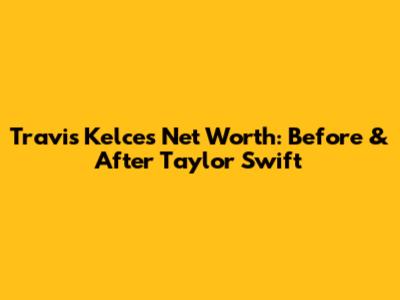 Travis Kelce's Net Worth: Before & After Taylor Swift