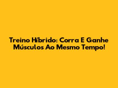 Treino Híbrido: Corra E Ganhe Músculos Ao Mesmo Tempo!