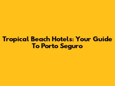 Tropical Beach Hotels: Your Guide To Porto Seguro