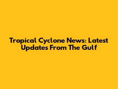 Tropical Cyclone News: Latest Updates From The Gulf