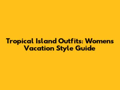 Tropical Island Outfits: Women's Vacation Style Guide