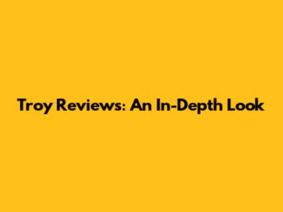 Troy Reviews: An In-Depth Look