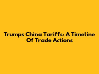 Trump's China Tariffs: A Timeline Of Trade Actions
