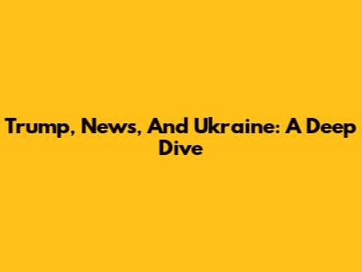 Trump, News, And Ukraine: A Deep Dive