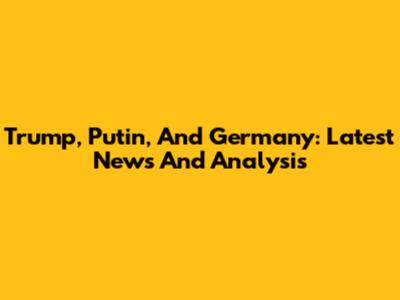 Trump, Putin, And Germany: Latest News And Analysis