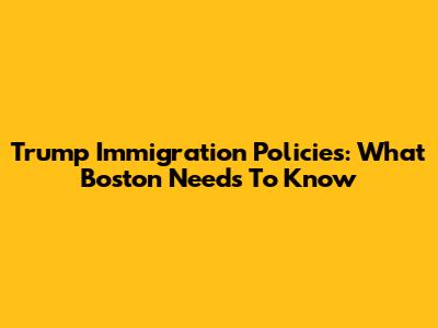 Trump Immigration Policies: What Boston Needs To Know