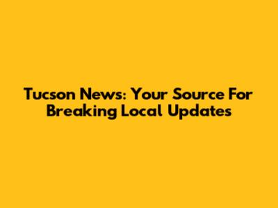 Tucson News: Your Source For Breaking Local Updates