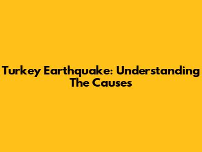 Turkey Earthquake: Understanding The Causes