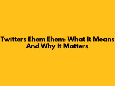 Twitter's "Ehem Ehem": What It Means And Why It Matters