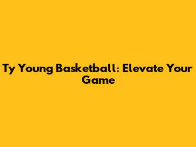 Ty Young Basketball: Elevate Your Game