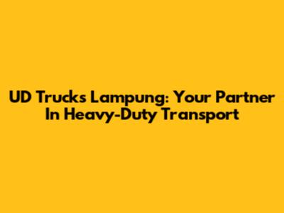 UD Trucks Lampung: Your Partner In Heavy-Duty Transport