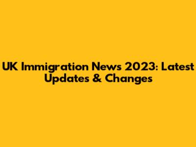 UK Immigration News 2023: Latest Updates & Changes