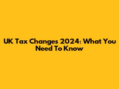 UK Tax Changes 2024: What You Need To Know