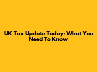 UK Tax Update Today: What You Need To Know