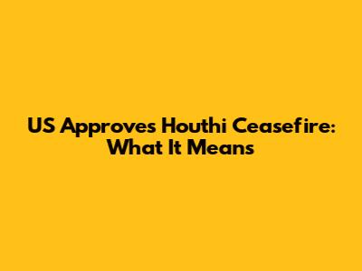US Approves Houthi Ceasefire: What It Means
