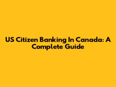US Citizen Banking In Canada: A Complete Guide