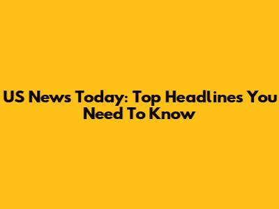 US News Today: Top Headlines You Need To Know