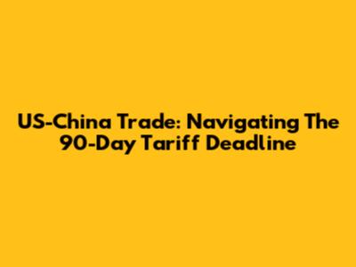 US-China Trade: Navigating The 90-Day Tariff Deadline