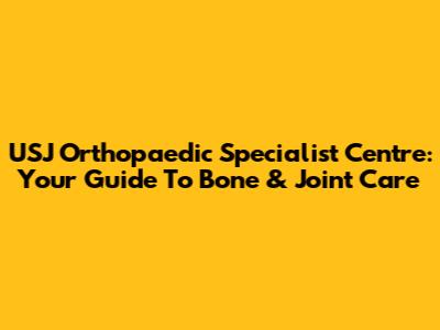 USJ Orthopaedic Specialist Centre: Your Guide To Bone & Joint Care