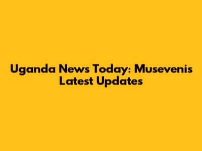 Uganda News Today: Museveni's Latest Updates
