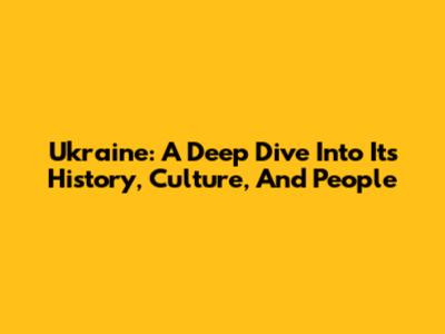 Ukraine: A Deep Dive Into Its History, Culture, And People