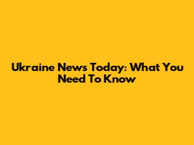 Ukraine News Today: What You Need To Know