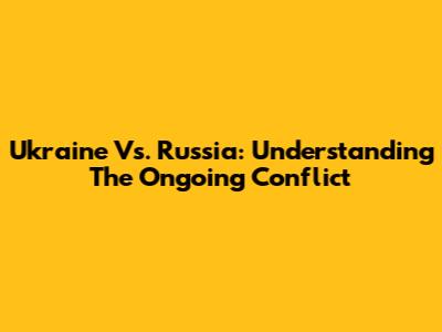 Ukraine Vs. Russia: Understanding The Ongoing Conflict