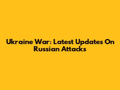 Ukraine War: Latest Updates On Russian Attacks