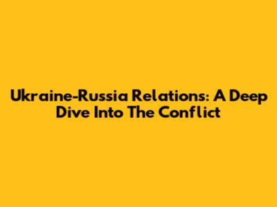 Ukraine-Russia Relations: A Deep Dive Into The Conflict