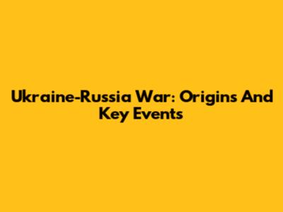 Ukraine-Russia War: Origins And Key Events