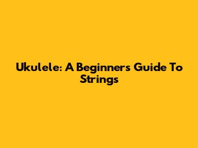 Ukulele: A Beginner's Guide To Strings