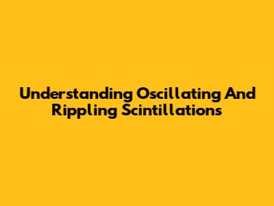 Understanding Oscillating And Rippling Scintillations