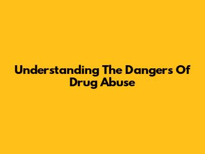 Understanding The Dangers Of Drug Abuse