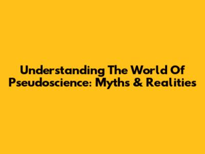 Understanding The World Of Pseudoscience: Myths & Realities