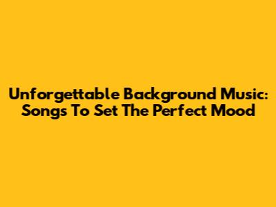 Unforgettable Background Music: Songs To Set The Perfect Mood