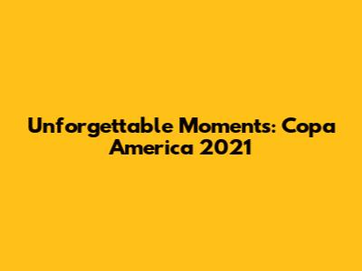 Unforgettable Moments: Copa America 2021