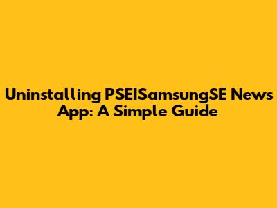 Uninstalling PSEISamsungSE News App: A Simple Guide